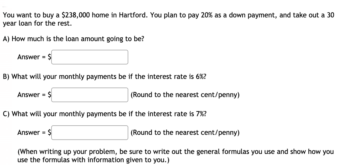 You want to buy a $238,000 home in Hartford. You plan to pay 20% as a down payment, and take out a 30
year loan for the rest.
A) How much is the loan amount going to be?
Answer = $
%3D
B) What will your monthly payments be if the interest rate is 6%?
Answer = $
(Round to the nearest cent/penny)
%3D
C) What will your monthly payments be if the interest rate is 7%?
Answer = $
(Round to the nearest cent/penny)
%3D
(When writing up your problem, be sure to write out the general formulas you use and show how you
use the formulas with information given to you.)
