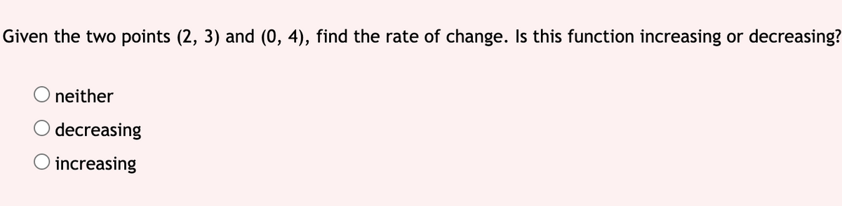 Given the two points (2, 3) and (0, 4), find the rate of change. Is this function increasing or decreasing?
neither
decreasing
O increasing

