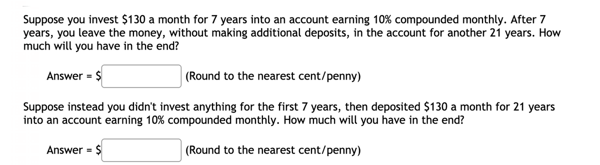 Suppose you invest $130 a month for 7 years into an account earning 10% compounded monthly. After 7
years, you leave the money, without making additional deposits, in the account for another 21 years. How
much will you have in the end?
Answer = $
(Round to the nearest cent/penny)
%3D
Suppose instead you didn't invest anything for the first 7 years, then deposited $130 a month for 21 years
into an account earning 10% compounded monthly. How much will you have in the end?
Answer = $
(Round to the nearest cent/penny)
