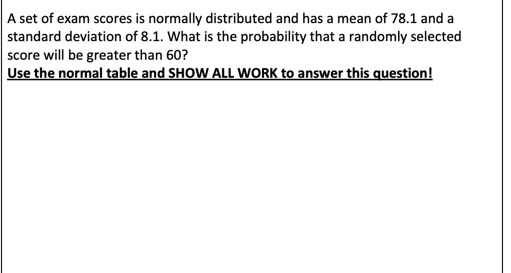 A set of exam scores is normally distributed and has a mean of 78.1 and a
standard deviation of 8.1. What is the probability that a randomly selected
score will be greater than 60?
Use the normal table and SHOW ALL WORK to answer this question!
