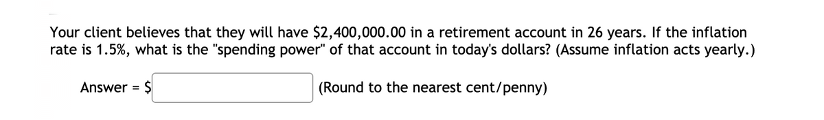 Your client believes that they will have $2,400,000.00 in a retirement account in 26 years. If the inflation
rate is 1.5%, what is the "spending power" of that account in today's dollars? (Assume inflation acts yearly.)
Answer = $
(Round to the nearest cent/penny)
%3D
