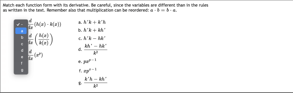 Match each function form with its derivative. Be careful, since the variables are different than in the rules
as written in the text. Remember also that multiplication can be reordered: a · b = b. a.
d
a. h'k + k'h
(h(x) · k(x))
dx
b. h'k + kh'
a
h(x)
da k(x)
(號)
d
b
c. h'k – hk'
kh' – hk'
d.
d
d
k2
dx
e
f
е. рар- 1
f. xp® -
:-1
g
k'h – kh
g.
k2
