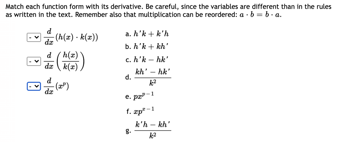 Match each function form with its derivative. Be careful, since the variables are different than in the rules
as written in the text. Remember also that multiplication can be reordered: a · b = b . a.
d
a. h’k + k'h
(h(x) · k(æ))
dx
b. h'k + kh'
h(x)
dx \ k(x)
d
c. h'k – hk'
kh' – hk'
d.
d
k2
(2")
dx
е. раР - 1
f. xp* -1
k'h – kh'
g.
k2
