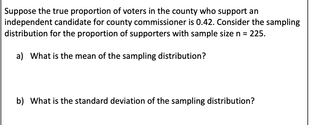 Suppose the true proportion of voters in the county who support an
independent candidate for county commissioner is 0.42. Consider the sampling
distribution for the proportion of supporters with sample size n =
225.
a) What is the mean of the sampling distribution?
b) What is the standard deviation of the sampling distribution?
