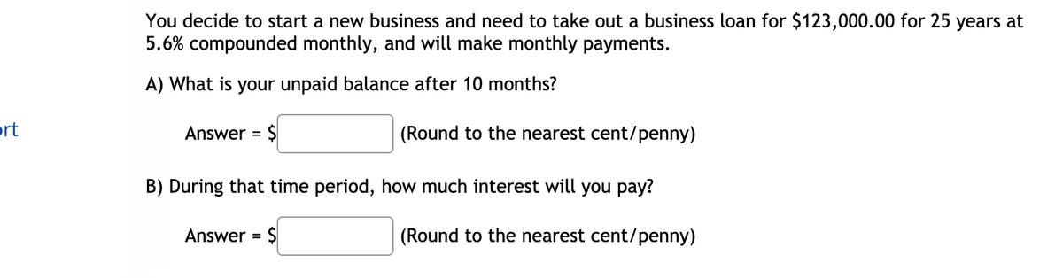 You decide to start a new business and need to take out a business loan for $123,000.00 for 25 years at
5.6% compounded monthly, and will make monthly payments.
A) What is your unpaid balance after 10 months?
prt
Answer = $
(Round to the nearest cent/penny)
B) During that time period, how much interest will you pay?
Answer = $
(Round to the nearest cent/penny)
%3D
