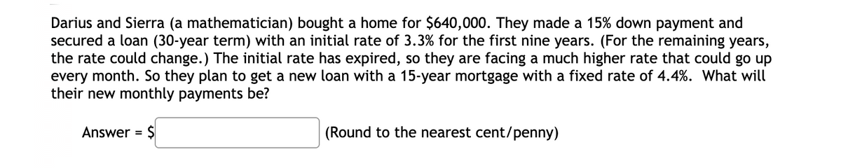 Darius and Sierra (a mathematician) bought a home for $640,000. They made a 15% down payment and
secured a loan (30-year term) with an initial rate of 3.3% for the first nine years. (For the remaining years,
the rate could change.) The initial rate has expired, so they are facing a much higher rate that could go up
every month. So they plan to get a new loan with a 15-year mortgage with a fixed rate of 4.4%. What will
their new monthly payments be?
Answer = Ş
(Round to the nearest cent/penny)
