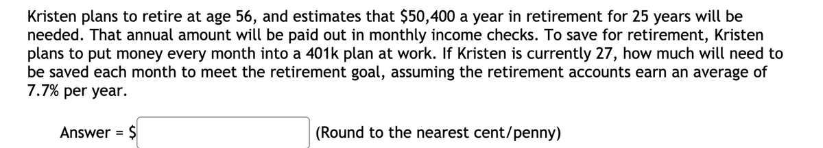Kristen plans to retire at age 56, and estimates that $50,400 a year in retirement for 25 years will be
needed. That annual amount will be paid out in monthly income checks. To save for retirement, Kristen
plans to put money every month into a 401k plan at work. If Kristen is currently 27, how much will need to
be saved each month to meet the retirement goal, assuming the retirement accounts earn an average of
7.7% per year.
Answer = $
(Round to the nearest cent/penny)
