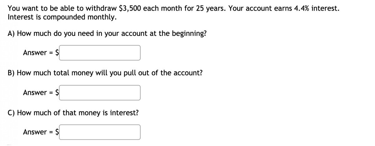 You want to be able to withdraw $3,500 each month for 25 years. Your account earns 4.4% interest.
Interest is compounded monthly.
A) How much do you need in your account at the beginning?
Answer = $
%3D
B) How much total money will you pull out of the account?
Answer = $
%3D
C) How much of that money is interest?
Answer = $
