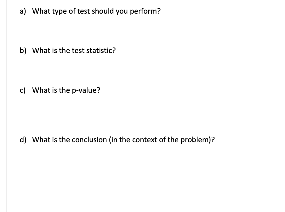 a) What type of test should you perform?
b) What is the test statistic?
c) What is the p-value?
d) What is the conclusion (in the context of the problem)?

