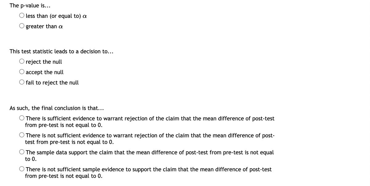 The p-value is...
less than (or equal to) a
greater than a
This test statistic leads to a decision to...
reject the null
O accept the null
Ofail to reject the null
As such, the final conclusion is that...
There is sufficient evidence to warrant rejection of the claim that the mean difference of post-test
from pre-test is not equal to 0.
O There is not sufficient evidence to warrant rejection of the claim that the mean difference of post-
test from pre-test is not equal to 0.
The sample data support the claim that the mean difference of post-test from pre-test is not equal
to 0.
There is not sufficient sample evidence to support the claim that the mean difference of post-test
from pre-test is not equal to 0.
