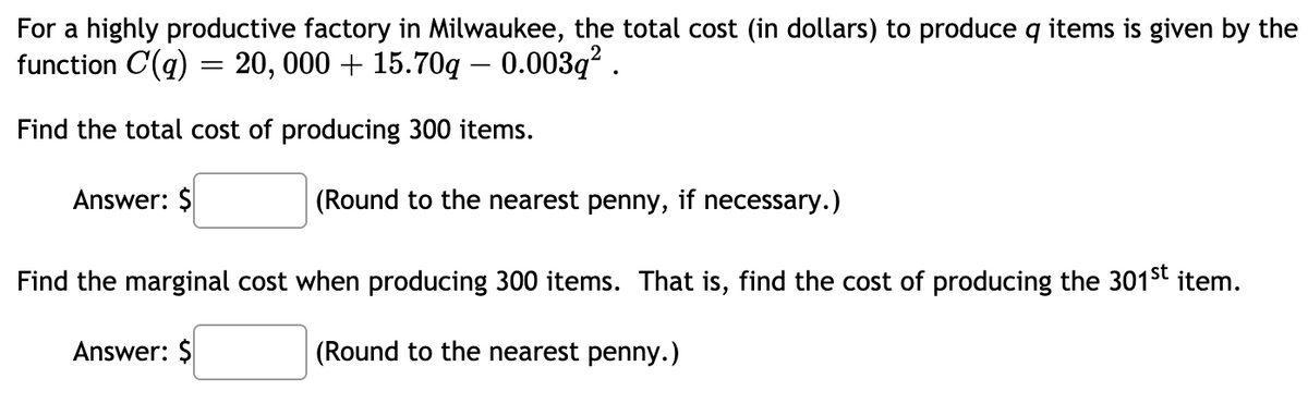 For a highly productive factory in Milwaukee, the total cost (in dollars) to produce q items is given by the
function C(q) = 20, 000 + 15.70q – 0.003q² .
Find the total cost of producing 300 items.
Answer: $
(Round to the nearest penny, if necessary.)
Find the marginal cost when producing 300 items. That is, find the cost of producing the 301st item.
Answer: $
(Round to the nearest penny.)
