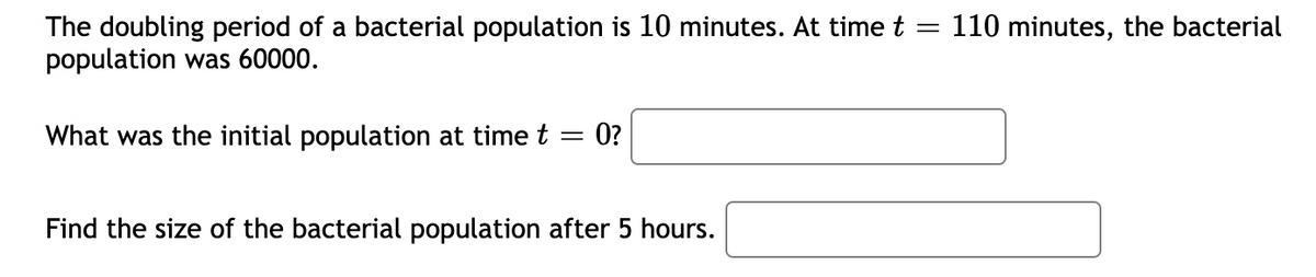 The doubling period of a bacterial population is 10 minutes. At time t
population was 60000.
110 minutes, the bacterial
What was the initial population at time t = 0?
Find the size of the bacterial population after 5 hours.
