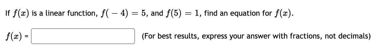 If f(x) is a linear function, f( – 4) = 5, and f(5) = 1, find an equation for f(x).
f(x) =
(For best results, express your answer with fractions, not decimals)
