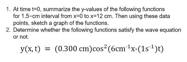 1. At time t=0, summarize the y-values of the following functions
for 1.5-cm interval from x=0 to x=12 cm. Then using these data
points, sketch a graph of the functions.
2. Determine whether the following functions satisfy the wave equation
or not.
y(x, t) = (0.300 cm)cos² (6cm1x-(1s1)t)
