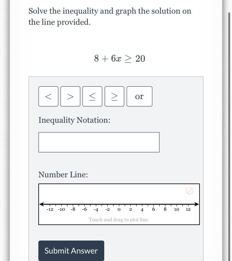 Solve the inequality and graph the solution on
the line provided.
8 + 6x > 20
>
or
Inequality Notation:
Number Line:
-8
-6
-2 0 2
6
8
-12
-10
-4
4
10
12
Touch and drag to plot line.
Submit Answer
VI
