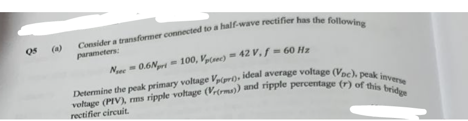 Q5
Consider a transformer connected to a half-wave rectifier has the following
parameters:
Nsec = 0.6Npri = 100, Vp(sec) = 42 V, f = 60 Hz
Determine the peak primary voltage Vp(pri), ideal average voltage (Voc), peak inverse
voltage (PIV), rms ripple voltage (Vr(rms)) and ripple percentage (r) of this bridge
rectifier circuit.