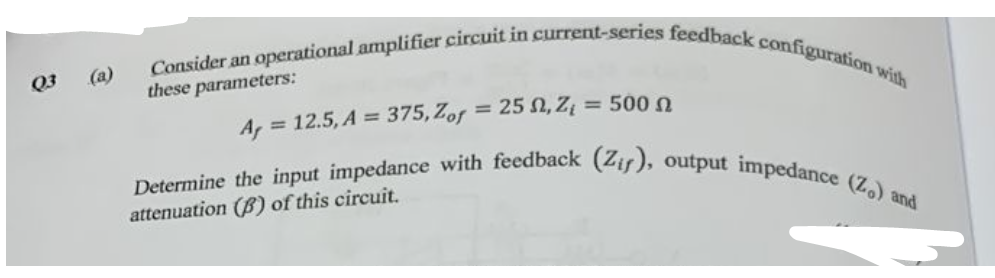 Q3
(a)
Consider an operational amplifier circuit in current-series feedback configuration with
these parameters:
Af
= 12.5, A = 375, Zof = 25 , Z = 500
Determine the input impedance with feedback (Zir), output impedance (Z.) and
attenuation (B) of this circuit.