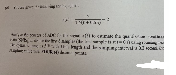 (c) You are given the following analog signal:
x(t) =
5
1.4(t + 0.55)
-2
Analyse the process of ADC for the signal x(t) to estimate the quantization signal-to-no
ratio (SNRQ) in dB for the first 6 samples (the first sample is at t=0 s) using rounding meth
The dynamic range is 5 V with 3 bits length and the sampling interval is 0.2 second. Use
sampling value with FOUR (4) decimal points.