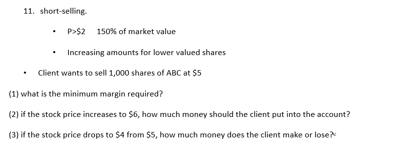 11. short-selling.
P>$2
150% of market value
Increasing amounts for lower valued shares
Client wants to sell 1,000 shares of ABC at $5
(1) what is the minimum margin required?
(2) if the stock price increases to $6, how much money should the client put into the account?
(3) if the stock price drops to $4 from $5, how much money does the client make or lose?

