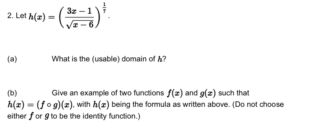 3x
7
2. Let h(x) =
(a)
What is the (usable) domain of h?
(b)
h(x) = (f o g)(x), with h(x) being the formula as written above. (Do not choose
either f or g to be the identity function.)
|Give an example of two functions f(x) and g(x) such that
