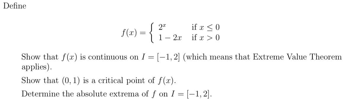 Define
S 2"
f(x) =
| 1– 2x
if x < 0
if x > 0
Show that f(x) is continuous on I = [–1,2] (which means that Extreme Value Theorem
аpplies).
Show that (0, 1) is a critical point of f(x).
Determine the absolute extrema of f on I = [-1,2|.
