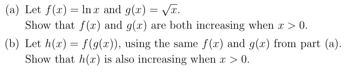 (a) Let f(x) = In x and g(x) = VT.
Show that f(x) and g(x) are both increasing when x > 0.
(b) Let h(x) = f(g(x)), using the same f(x) and g(x) from part (a).
Show that h(x) is also increasing when x > 0.
