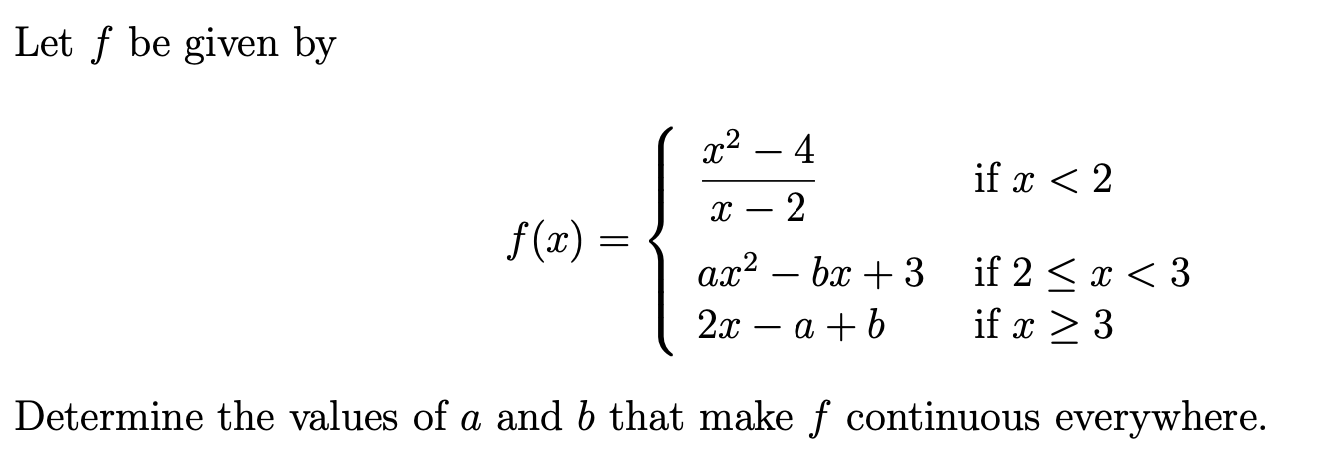 Let f be given by
x² – 4
if x < 2
2
f (x) =
ax² – bx + 3
if 2 < x < 3
if x > 3
-
2х — а +b
Determine the values of a and b that make ƒ continuous everywhere.
