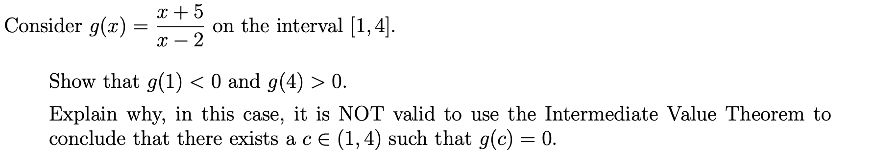 x + 5
Consider g(x) :
on the interval [1,4].
Show that g(1) < 0 and g(4) > 0.
Explain why, in this case, it is NOT valid to use the Intermediate Value Theorem to
conclude that there exists a cE (1,4) such that g(c) = 0.
