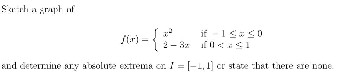 Sketch a graph of
if – 1<x < 0
if 0 < x < 1
f(x) =
2 – 3x
and determine any absolute extrema on I = [-1,1] or state that there are none.
