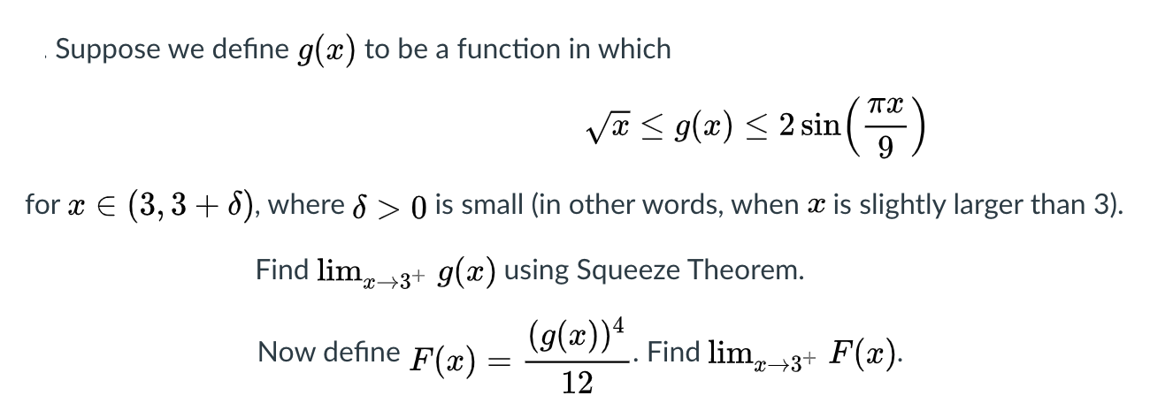 Suppose we define g(x) to be a function in which
Va < g(x) < 2 sin
9
for x E (3, 3 + 8), where & > 0 is small (in other words, when x is slightly larger than 3).
Find lim, 3+ 9g(x) using Squeeze Theorem.
(g(x))4
Now define
F(x) =
Find lim,3+ F(x).
12
