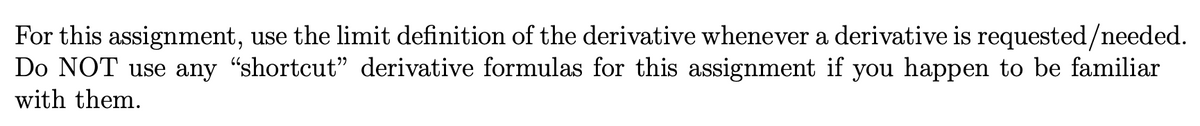 For this assignment, use the limit definition of the derivative whenever a derivative is requested/needed.
Do NOT use any "shortcut" derivative formulas for this assignment if you happen to be familiar
with them.
