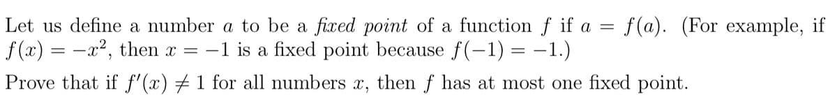 Let us define a number a to be a fixed point of a function f if a = f(a). (For example, if
f (x) = -x², then x =
-1 is a fixed point because f(–1) = -1.)
Prove that if f'(x) # 1 for all numbers x, then f has at most one fixed point.
