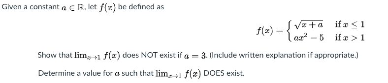 Given a constant a € R, let ƒ(x) be defined as
Væ + a if æ <1
Ra² – 5
f(x) =
Show that lim, 1 f(x) does NOT exist if a = 3. (Include written explanation if appropriate.)
Determine a value for a such that lim, →1 f(x) DOES exist.
