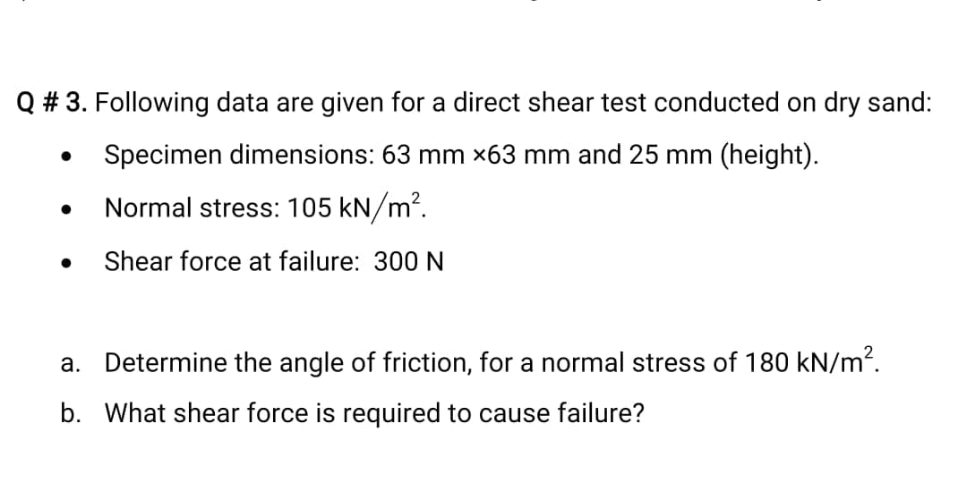 Q # 3. Following data are given for a direct shear test conducted on dry sand:
Specimen dimensions: 63 mm x63 mm and 25 mm (height).
Normal stress: 105 kN/m?.
Shear force at failure: 300 N
a. Determine the angle of friction, for a normal stress of 180 kN/m?.
b. What shear force is required to cause failure?
