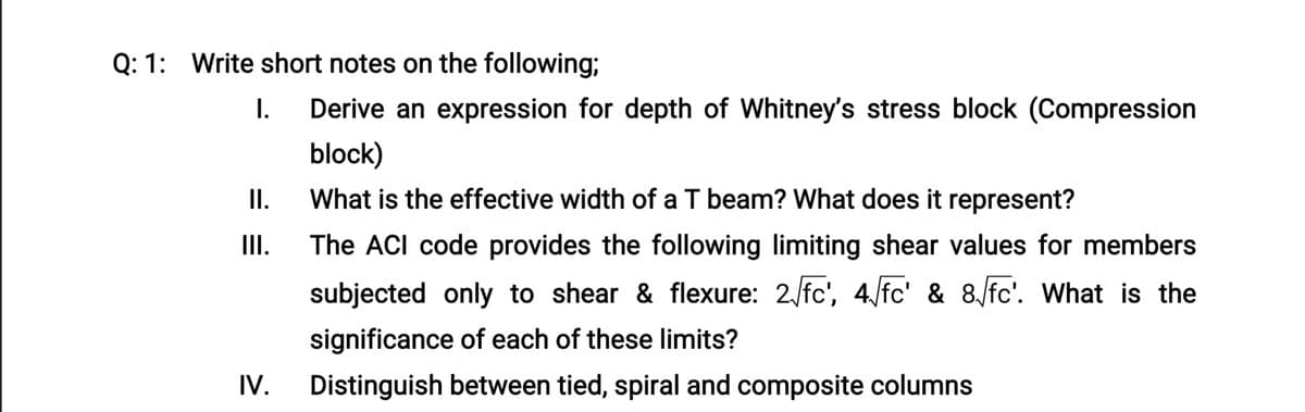 Q: 1: Write short notes on the following;
I.
Derive an expression for depth of Whitney's stress block (Compression
block)
II.
What is the effective width of a T beam? What does it represent?
II.
The ACI code provides the following limiting shear values for members
subjected only to shear & flexure: 2 fc', 4 fc' & 8/fc'. What is the
significance of each of these limits?
IV.
Distinguish between tied, spiral and composite columns
