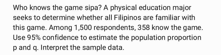Who knows the game sipa? A physical education major
seeks to determine whether all Filipinos are familiar with
this game. Among 1,500 respondents, 358 know the game.
Use 95% confidence to estimate the population proportion
p and q. Interpret the sample data.
