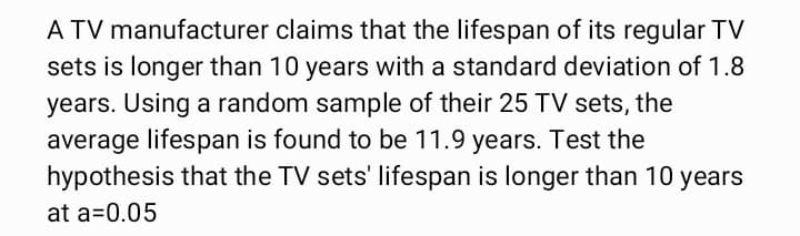 A TV manufacturer claims that the lifespan of its regular TV
sets is longer than 10 years with a standard deviation of 1.8
years. Using a random sample of their 25 TV sets, the
average lifespan is found to be 11.9 years. Test the
hypothesis that the TV sets' lifespan is longer than 10 years
at a=0.05
