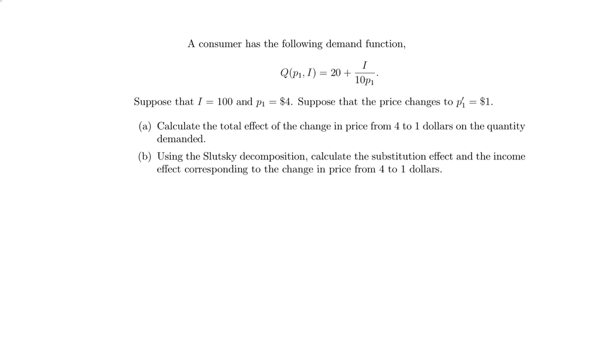 A consumer has the following demand function,
I
Q(p1, I) = 20 +
10p1
Suppose that I = 100 and p1
= $4. Suppose that the price changes to pi = $1.
(a) Calculate the total effect of the change in price from 4 to 1 dollars on the quantity
demanded.
(b) Using the Slutsky decomposition, calculate the substitution effect and the income
effect corresponding to the change in price from 4 to 1 dollars.
