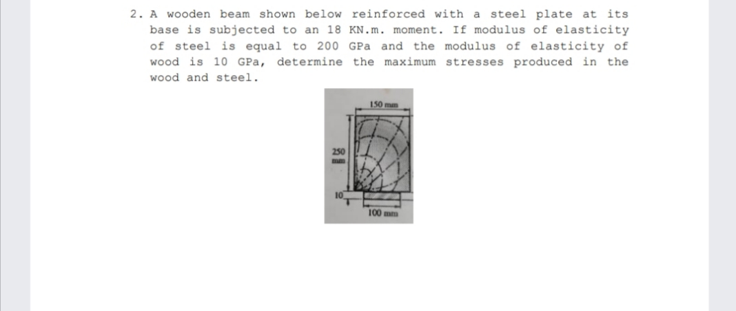 2. A wooden beam shown below reinforced with a steel plate at its
base is subjected to an 18 KN.m. moment. If modulus of elasticity
of steel is equal to 200 GPa and the modulus of elasticity of
wood is 10 GPa, determine the maximum stresses produced in the
wood and steel.
150 mm
250
100 mm
