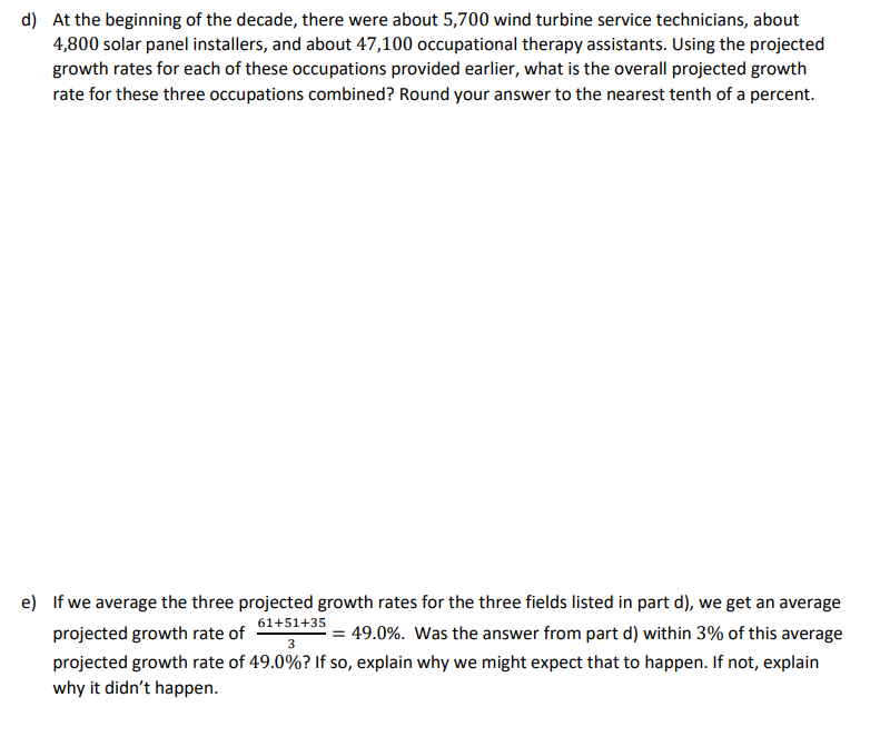 d) At the beginning of the decade, there were about 5,700 wind turbine service technicians, about
4,800 solar panel installers, and about 47,100 occupational therapy assistants. Using the projected
growth rates for each of these occupations provided earlier, what is the overall projected growth
rate for these three occupations combined? Round your answer to the nearest tenth of a percent.
e) If we average the three projected growth rates for the three fields listed in part d), we get an average
61+51+35
projected growth rate of
3
= 49.0%. Was the answer from part d) within 3% of this average
projected growth rate of 49.0%? If so, explain why we might expect that to happen. If not, explain
why it didn't happen.
