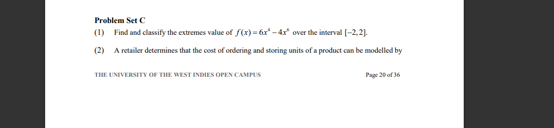Problem Set C
(1)
Find and classify the extremes value of f(x) = 6x* – 4x over the interval [-2,2].
(2)
A retailer determines that the cost of ordering and storing units of a product can be modelled by
THE UNIVERSITY OF THE WEST INDIES OPEN CAMPUS
Page 20 of 36
