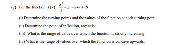 (2) For the function f(x)=-x -24x+19
(i) Determine the turning points and the values of the function at each turning point.
(ii) Determine the point of inflection, any exist.
(iii) What is the range of value over which the function is strictly increasing
(iv) What is the range of values over which the function is concave upwards.
