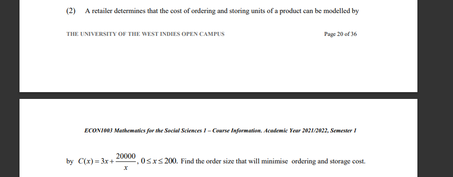 (2) A retailer determines that the cost of ordering and storing units of a product can be modelled by
THE UNIVERSITY OF THE WEST INDIES OPEN CAMPUS
Page 20 of 36
ECONI003 Mathematics for the Social Sciences 1 – Course Information. Academic Year 2021/2022, Semester 1
20000
by C(x)= 3x+:
0<xs200. Find the order size that will minimise ordering and storage cost.
