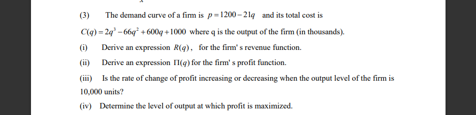 (3)
The demand curve of a firm is p=1200 – 21q and its total cost is
C(q) = 2g – 66q² +600q +1000 where q is the output of the firm (in thousands).
(i)
Derive an expression R(q), for the firm' s revenue function.
(ii)
Derive an expression II(q) for the firm' s profit function.
(iii) Is the rate of change of profit increasing or decreasing when the output level of the firm is
10,000 units?
(iv) Determine the level of output at which profit is maximized.
