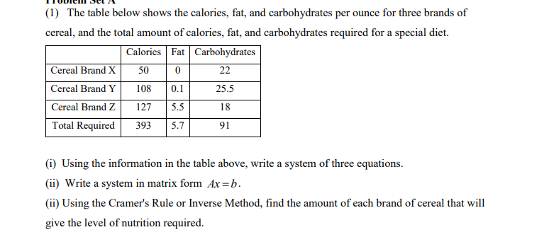 (1) The table below shows the calories, fat, and carbohydrates per ounce for three brands of
cereal, and the total amount of calories, fat, and carbohydrates required for a special diet.
Calories Fat Carbohydrates
Cereal Brand X
50
22
Cereal Brand Y
108
0.1
25.5
Cereal Brand Z
127
5.5
18
Total Required
393
5.7
91
(i) Using the information in the table above, write a system of three equations.
(ii) Write a system in matrix form Ax =b.
(ii) Using the Cramer's Rule or Inverse Method, find the amount of each brand of cereal that will
give the level of nutrition required.

