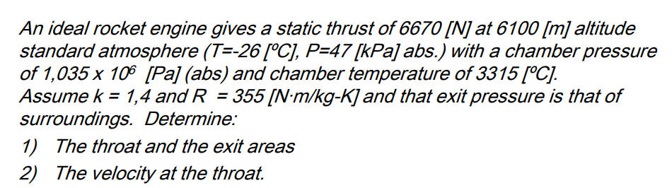 An ideal rocket engine gives a static thrust of 6670 [N] at 6100 [m] altitude
standard atmosphere (T=-26 [°C], P=47 [kPa] abs.) with a chamber pressure
of 1,035 x 106 [Pa] (abs) and chamber temperature of 3315 [°C].
Assume k = 1,4 and R = 355 [N-m/kg-K] and that exit pressure is that of
surroundings. Determine:
1) The throat and the exit areas
2) The velocity at the throat.