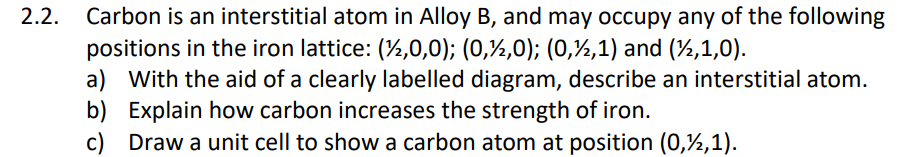 2.2.
Carbon is an interstitial atom in Alloy B, and may occupy any of the following
positions in the iron lattice: (%,0,0); (0,½,0); (0,½,1) and (½,1,0).
a) With the aid of a clearly labelled diagram, describe an interstitial atom.
b) Explain how carbon increases the strength of iron.
c) Draw a unit cell to show a carbon atom at position (0,½,1).
