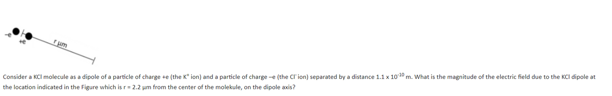 rum
Consider a KCl molecule as a dipole of a particle of charge +e (the K* ion) and a particle of charge -e (the Cl' ion) separated by a distance 1.1 x 1010 m. What is the magnitude of the electric field due to the KCI dipole at
the location indicated in the Figure which is r = 2.2 um from the center of the molekule, on the dipole axis?
