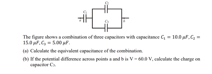 C3
The figure shows a combination of three capacitors with capacitance C, = 10.0 µF,C2 =
15.0 uF, Сз %3D 5.00 uF.
(a) Calculate the equivalent capacitance of the combination.
(b) If the potential difference across points a and b is V = 60.0 V, calculate the charge on
capacitor C3.
