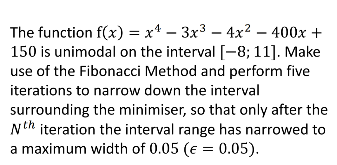 -
The function f(x) = x² – 3x³ − 4x² − 400x +
150 is unimodal on the interval [−8; 11]. Make
use of the Fibonacci Method and perform five
iterations to narrow down the interval
surrounding the minimiser, so that only after the
Nth iteration the interval range has narrowed to
a maximum width of 0.05 (e = 0.05).